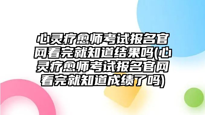 心靈療愈師考試報名官網(wǎng)看完就知道結(jié)果嗎(心靈療愈師考試報名官網(wǎng)看完就知道成績了嗎)