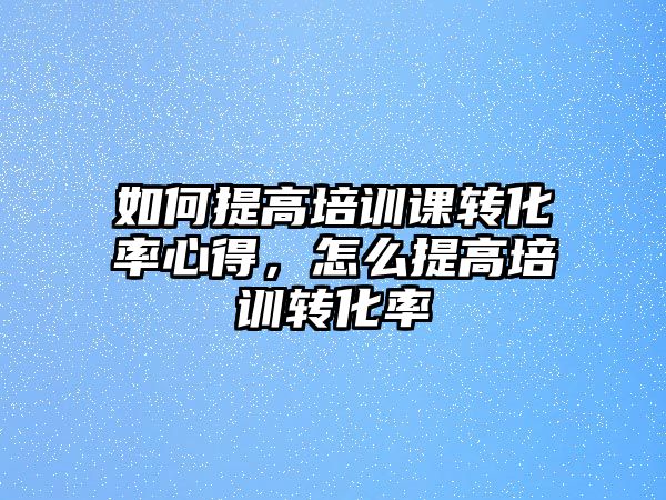 如何提高培訓課轉化率心得，怎么提高培訓轉化率