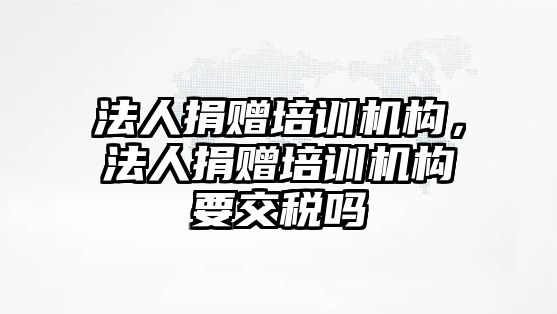 法人捐贈培訓機構，法人捐贈培訓機構要交稅嗎