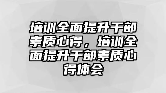 培訓(xùn)全面提升干部素質(zhì)心得，培訓(xùn)全面提升干部素質(zhì)心得體會