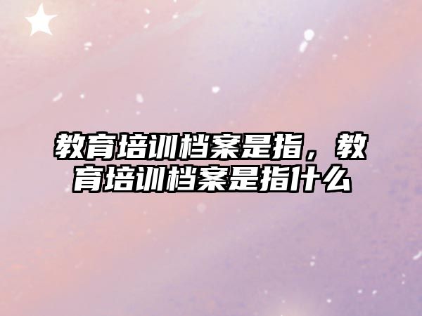 教育培訓(xùn)檔案是指，教育培訓(xùn)檔案是指什么