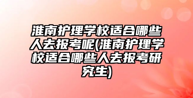 淮南護理學校適合哪些人去報考呢(淮南護理學校適合哪些人去報考研究生)