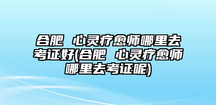 合肥 心靈療愈師哪里去考證好(合肥 心靈療愈師哪里去考證呢)