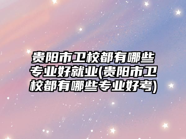 貴陽市衛校都有哪些專業好就業(貴陽市衛校都有哪些專業好考)