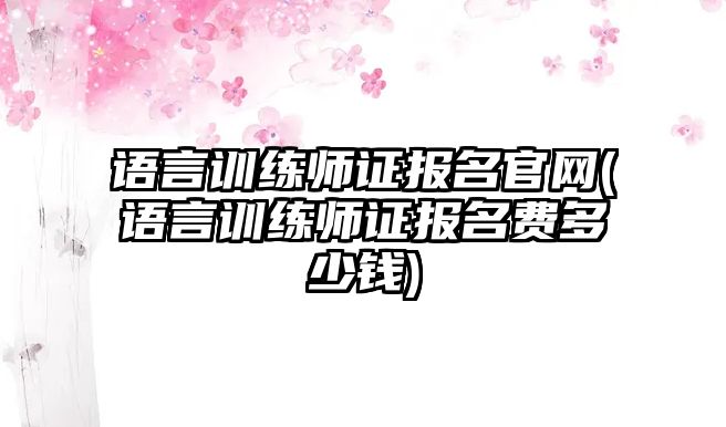 語言訓(xùn)練師證報名官網(wǎng)(語言訓(xùn)練師證報名費(fèi)多少錢)