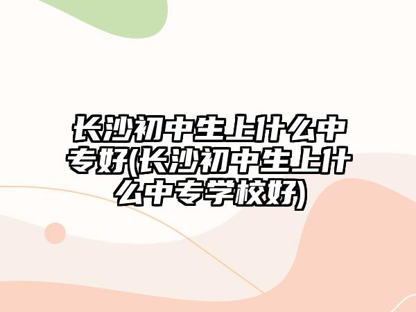 長沙初中生上什么中專好(長沙初中生上什么中專學校好)