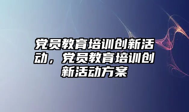 黨員教育培訓創新活動，黨員教育培訓創新活動方案