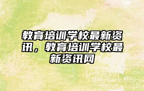 教育培訓學校最新資訊，教育培訓學校最新資訊網