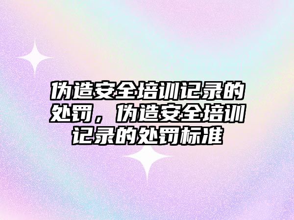 偽造安全培訓(xùn)記錄的處罰，偽造安全培訓(xùn)記錄的處罰標(biāo)準(zhǔn)