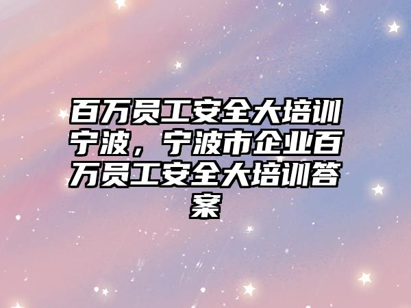 百萬員工安全大培訓寧波，寧波市企業百萬員工安全大培訓答案