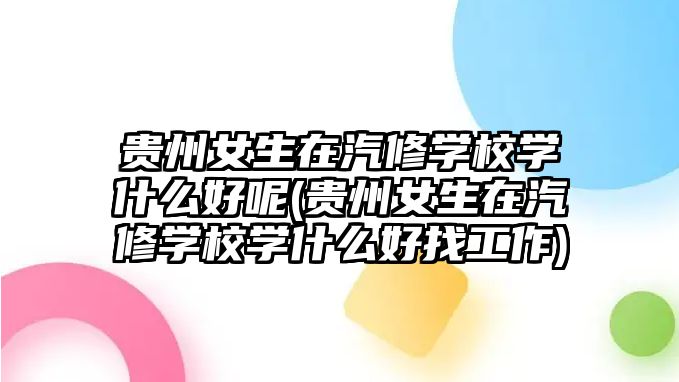 貴州女生在汽修學校學什么好呢(貴州女生在汽修學校學什么好找工作)