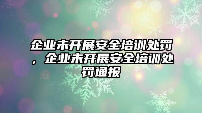 企業未開展安全培訓處罰，企業未開展安全培訓處罰通報