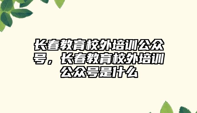 長春教育校外培訓公眾號，長春教育校外培訓公眾號是什么