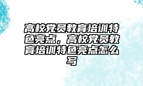 高校黨員教育培訓特色亮點，高校黨員教育培訓特色亮點怎么寫