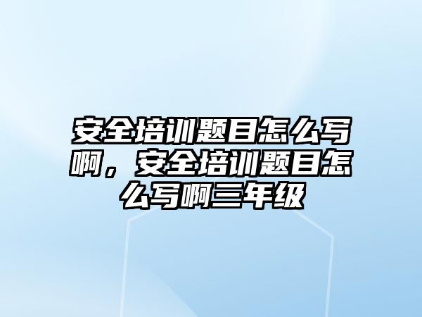 安全培訓(xùn)題目怎么寫啊，安全培訓(xùn)題目怎么寫啊三年級(jí)