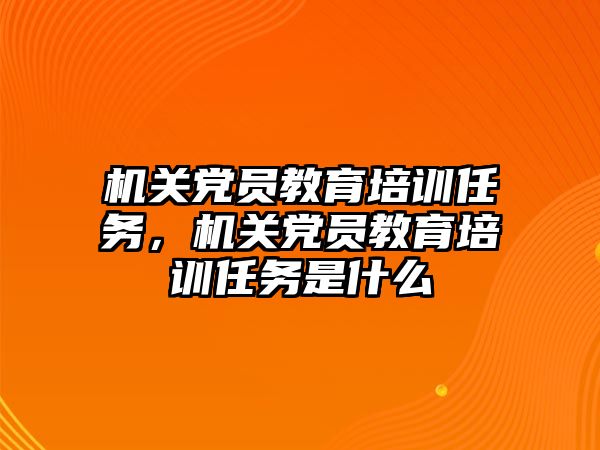 機關黨員教育培訓任務，機關黨員教育培訓任務是什么