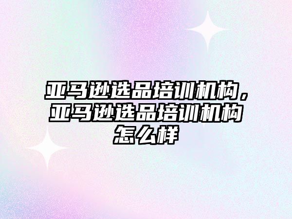 亞馬遜選品培訓機構，亞馬遜選品培訓機構怎么樣