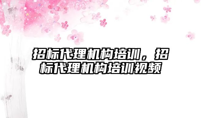 招標代理機構培訓，招標代理機構培訓視頻