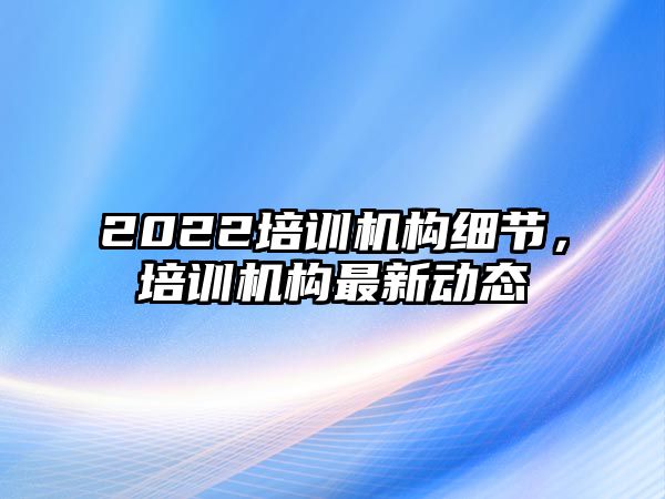 2022培訓機構細節，培訓機構最新動態