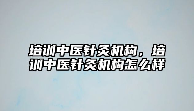 培訓中醫針灸機構，培訓中醫針灸機構怎么樣