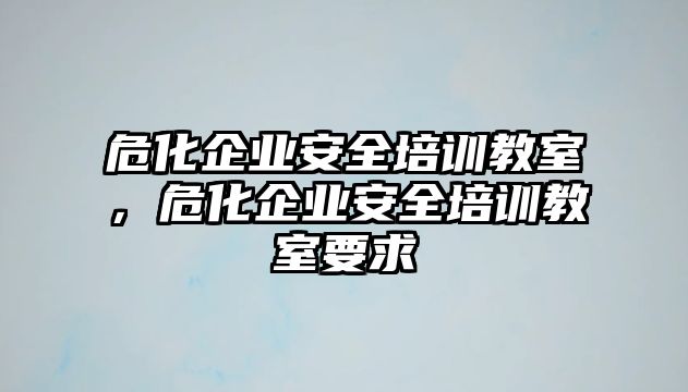 危化企業(yè)安全培訓教室，危化企業(yè)安全培訓教室要求