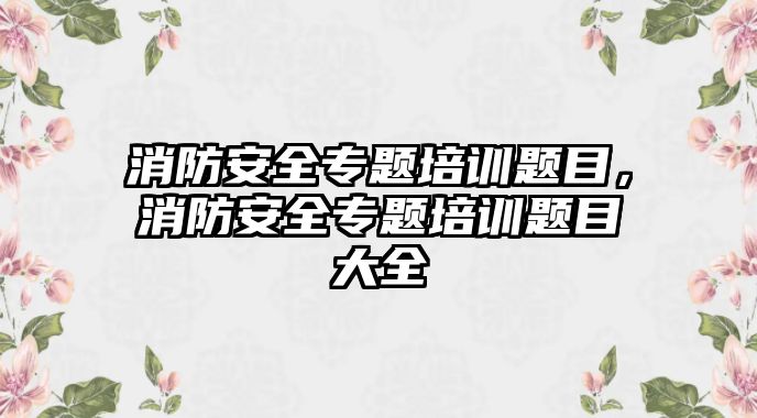 消防安全專題培訓題目，消防安全專題培訓題目大全