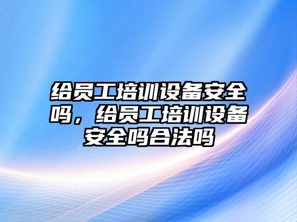 給員工培訓設備安全嗎，給員工培訓設備安全嗎合法嗎