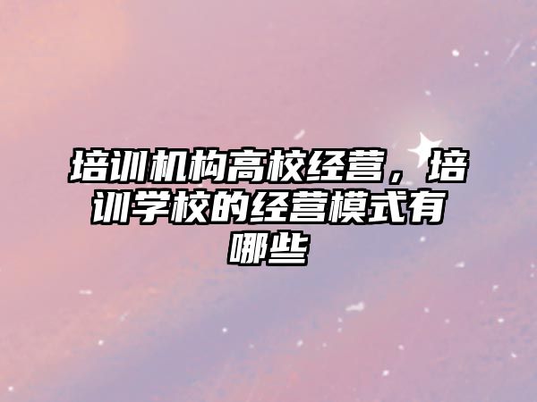 培訓機構(gòu)高校經(jīng)營，培訓學校的經(jīng)營模式有哪些