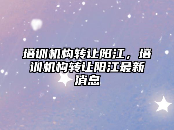 培訓機構轉讓陽江，培訓機構轉讓陽江最新消息