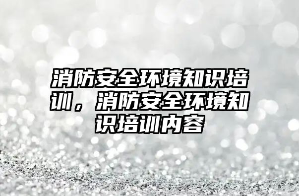 消防安全環境知識培訓，消防安全環境知識培訓內容