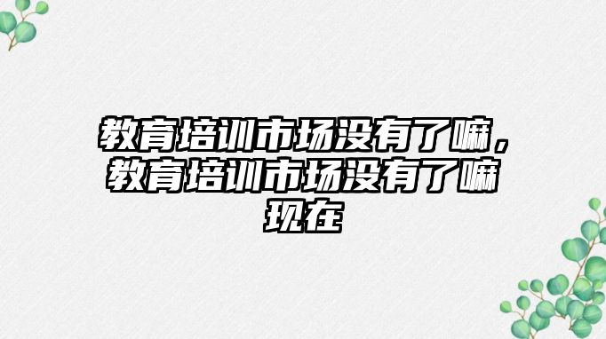 教育培訓市場沒有了嘛，教育培訓市場沒有了嘛現在