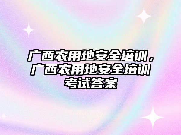 廣西農用地安全培訓，廣西農用地安全培訓考試答案