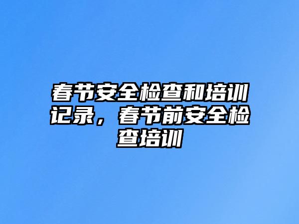 春節安全檢查和培訓記錄，春節前安全檢查培訓