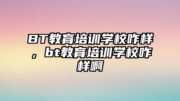 BT教育培訓學校咋樣，bt教育培訓學校咋樣啊