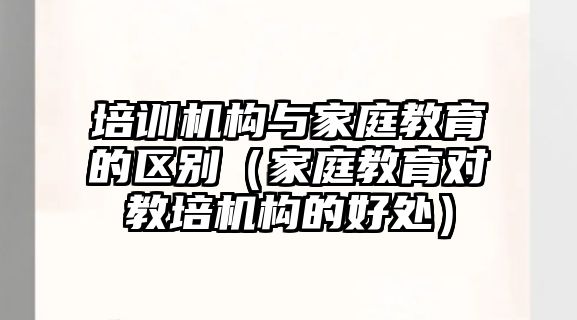 培訓機構與家庭教育的區別（家庭教育對教培機構的好處）