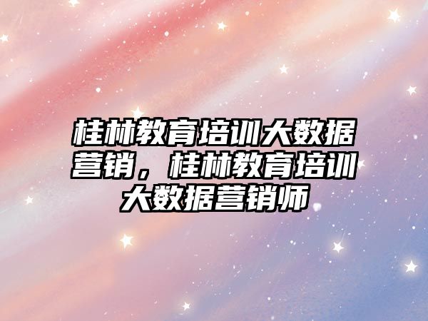 桂林教育培訓大數據營銷，桂林教育培訓大數據營銷師