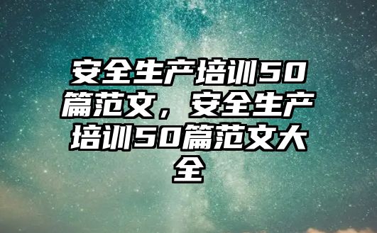 安全生產培訓50篇范文，安全生產培訓50篇范文大全