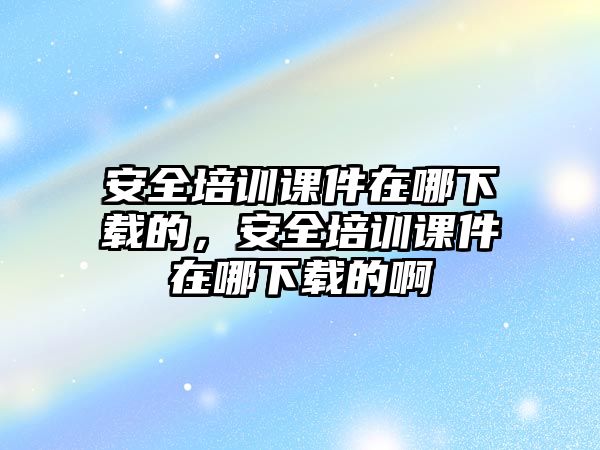 安全培訓課件在哪下載的，安全培訓課件在哪下載的啊