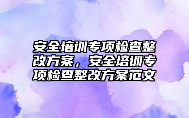 安全培訓專項檢查整改方案，安全培訓專項檢查整改方案范文