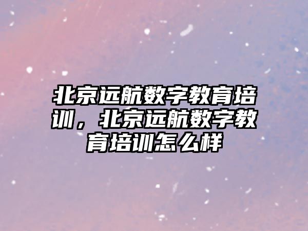 北京遠航數字教育培訓，北京遠航數字教育培訓怎么樣