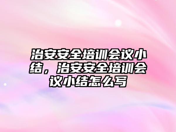 治安安全培訓(xùn)會議小結(jié)，治安安全培訓(xùn)會議小結(jié)怎么寫