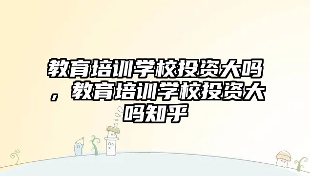 教育培訓學校投資大嗎，教育培訓學校投資大嗎知乎