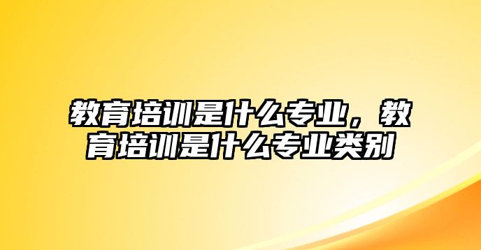 教育培訓是什么專業，教育培訓是什么專業類別