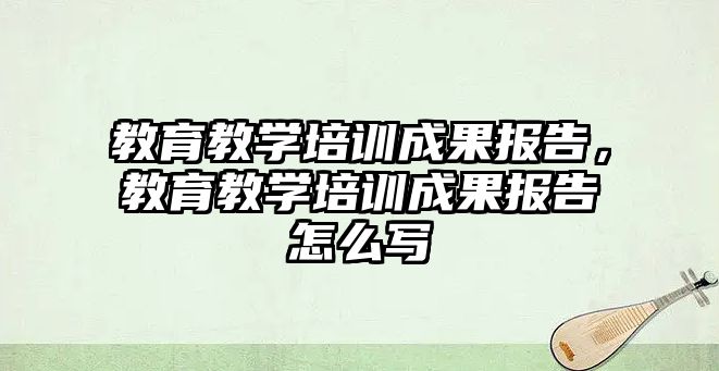 教育教學培訓成果報告，教育教學培訓成果報告怎么寫