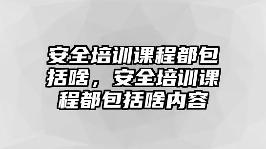 安全培訓課程都包括啥，安全培訓課程都包括啥內容