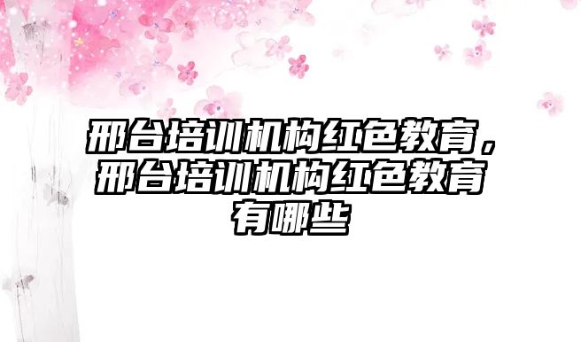 邢臺培訓機構紅色教育，邢臺培訓機構紅色教育有哪些