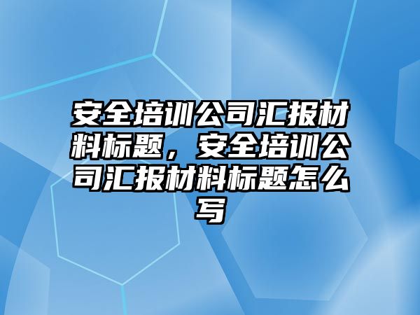 安全培訓公司匯報材料標題，安全培訓公司匯報材料標題怎么寫