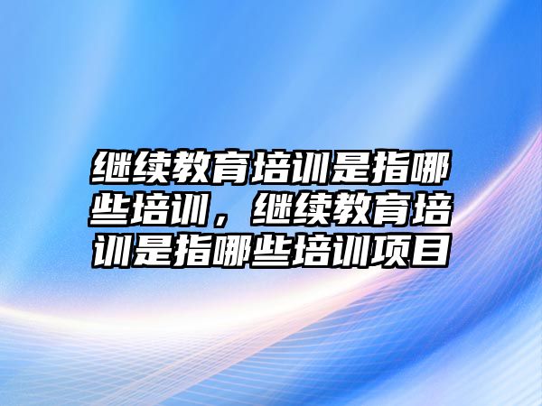 繼續教育培訓是指哪些培訓，繼續教育培訓是指哪些培訓項目