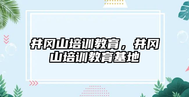 井岡山培訓教育，井岡山培訓教育基地