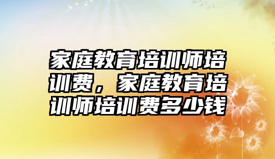 家庭教育培訓師培訓費，家庭教育培訓師培訓費多少錢